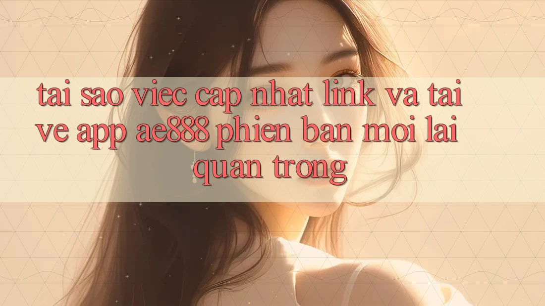Tại sao việc cập nhật link và tải về app AE888 phiên bản mới lại quan trọng?