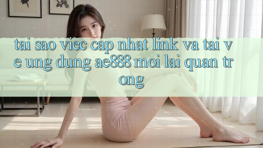 Tại sao việc cập nhật link và tải về ứng dụng AE888 mới lại quan trọng?