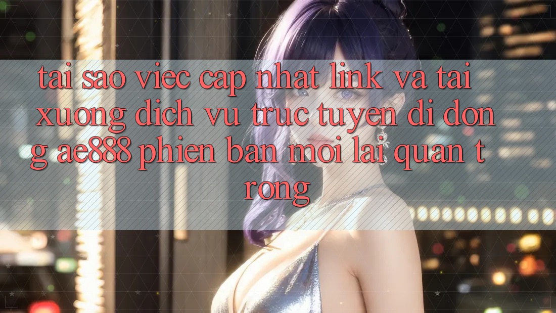 Tại sao việc cập nhật link và tải xuống dịch vụ trực tuyến di động AE888 phiên bản mới lại quan trọng?