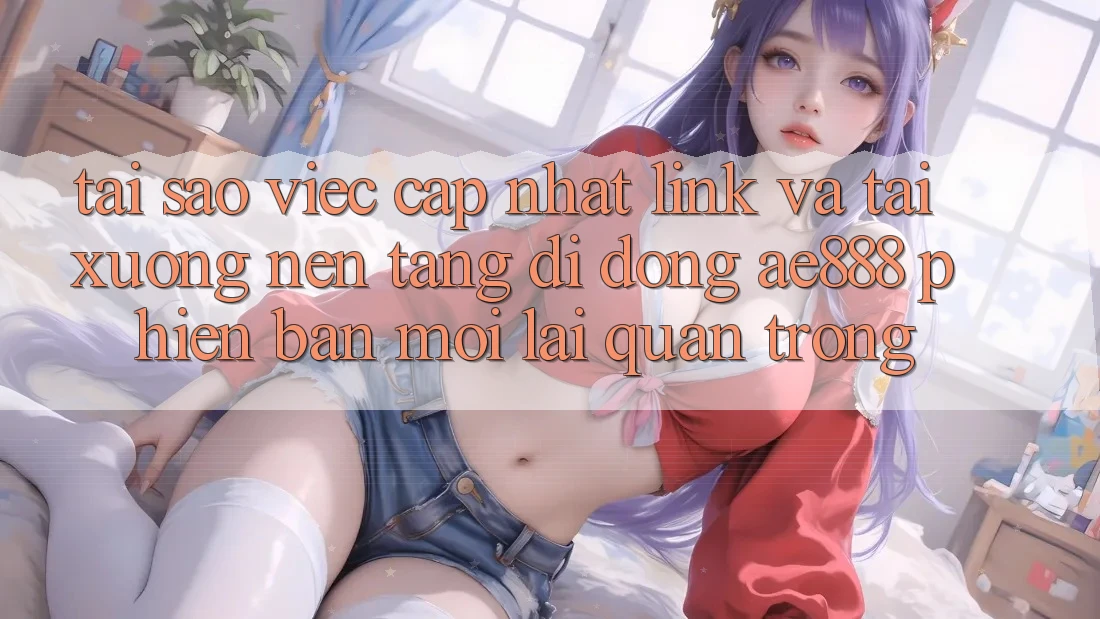 Tại sao việc cập nhật link và tải xuống nền tảng di động AE888 phiên bản mới lại quan trọng?