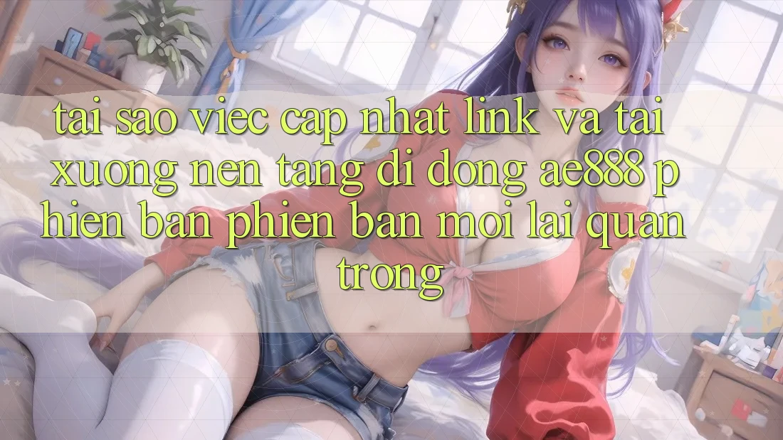 Tại sao việc cập nhật link và tải xuống nền tảng di động AE888 phiên bản phiên bản mới lại quan trọng?