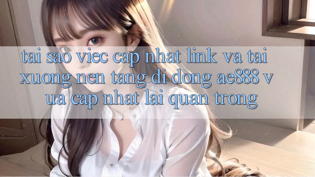 Tại sao việc cập nhật link và tải xuống nền tảng di động AE888 vừa cập nhật lại quan trọng?