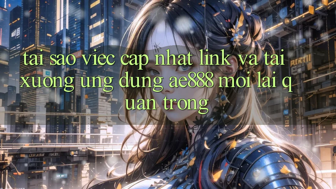 Tại sao việc cập nhật link và tải xuống ứng dụng AE888 mới lại quan trọng?