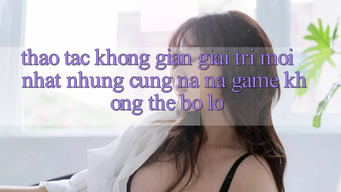 Thao tác không gian giải trí mới nhất: Những cũng na ná game không thể bỏ lỡ