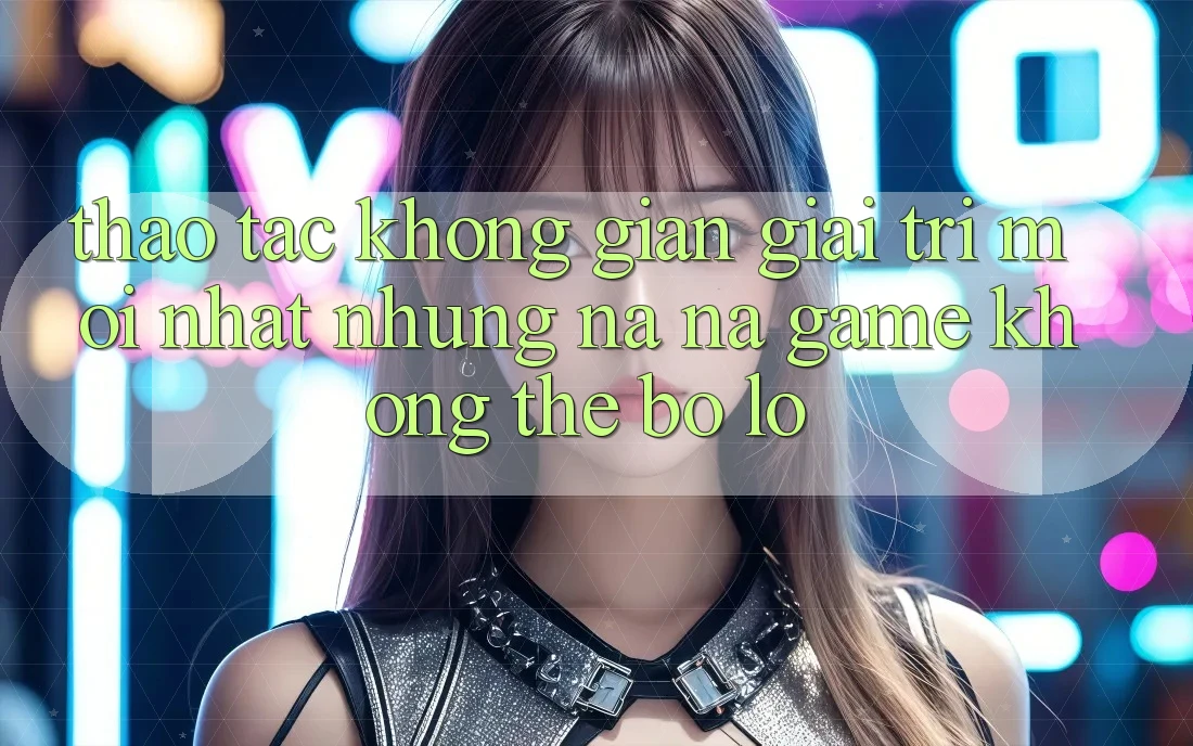 Thao tác không gian giải trí mới nhất: Những na ná game không thể bỏ lỡ