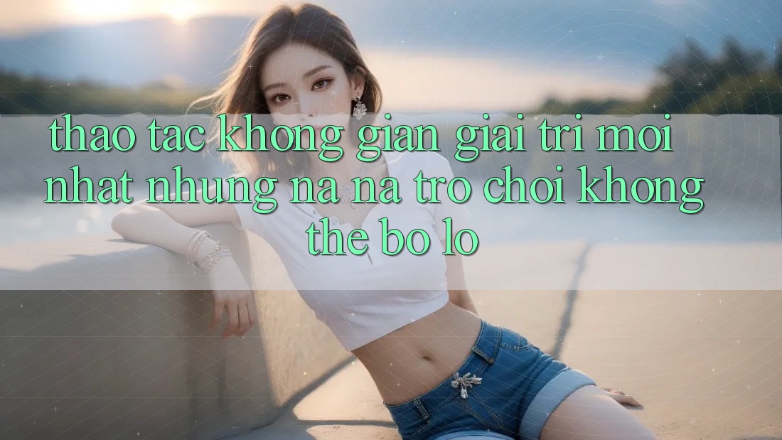 Thao tác không gian giải trí mới nhất: Những na ná trò chơi không thể bỏ lỡ
