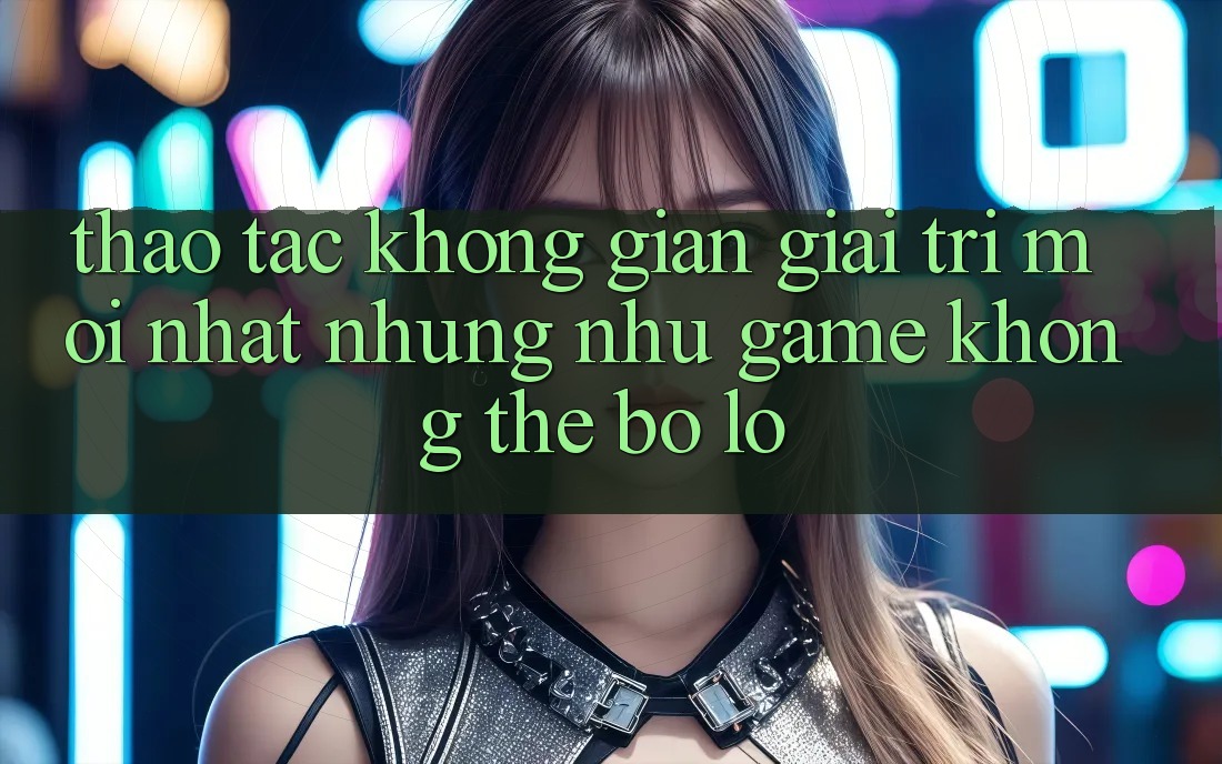 Thao tác không gian giải trí mới nhất: Những như game không thể bỏ lỡ