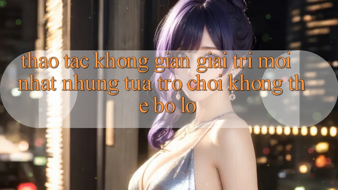 Thao tác không gian giải trí mới nhất: Những tựa trò chơi không thể bỏ lỡ