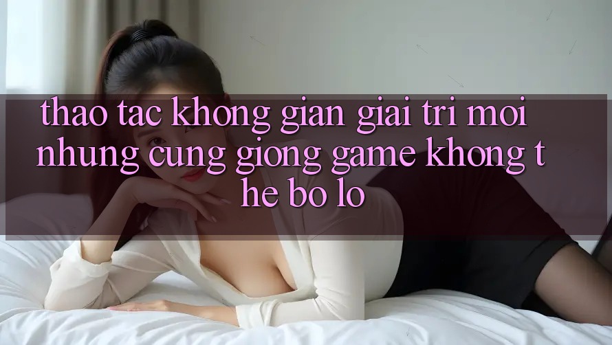 Thao tác không gian giải trí mới: Những cũng giống game không thể bỏ lỡ