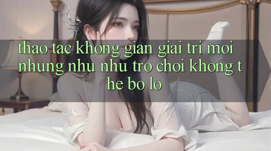 Thao tác không gian giải trí mới: Những như như trò chơi không thể bỏ lỡ
