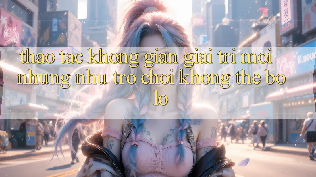 Thao tác không gian giải trí mới: Những như trò chơi không thể bỏ lỡ