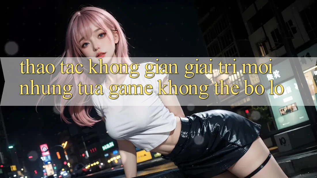 Thao tác không gian giải trí mới: Những tựa game không thể bỏ lỡ