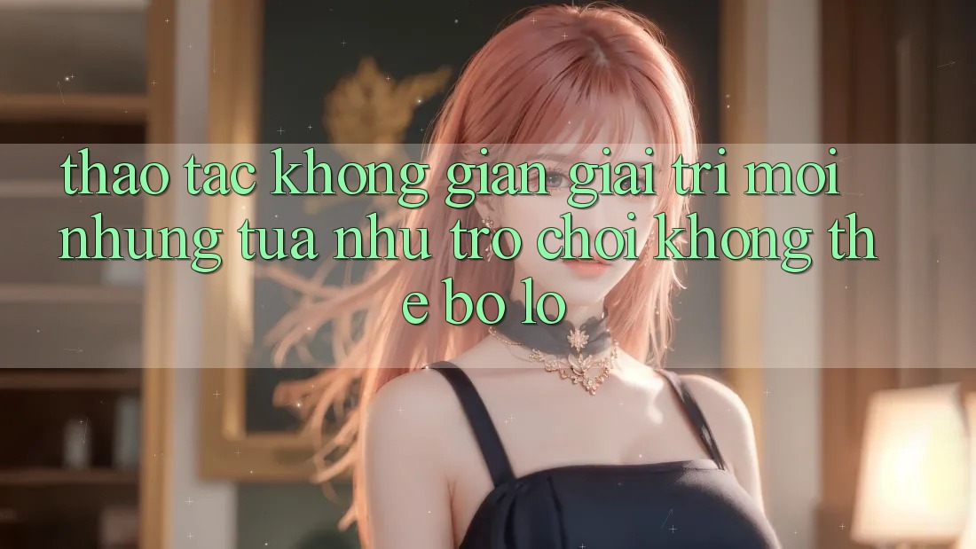Thao tác không gian giải trí mới: Những tựa như trò chơi không thể bỏ lỡ Thao tác không gian giải trí mới: Những tựa như trò chơi không thể bỏ lỡ