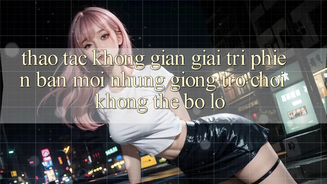 Thao tác không gian giải trí phiên bản mới: Những giống trò chơi không thể bỏ lỡ