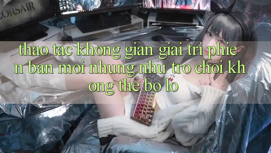 Thao tác không gian giải trí phiên bản mới: Những như trò chơi không thể bỏ lỡ