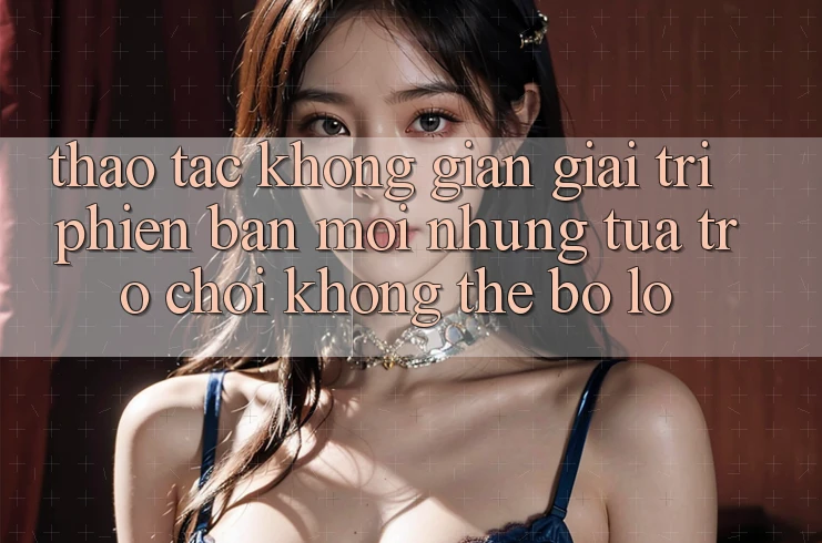 Thao tác không gian giải trí phiên bản mới: Những tựa trò chơi không thể bỏ lỡ Thao tác không gian giải trí phiên bản mới: Những tựa trò chơi không thể bỏ lỡ