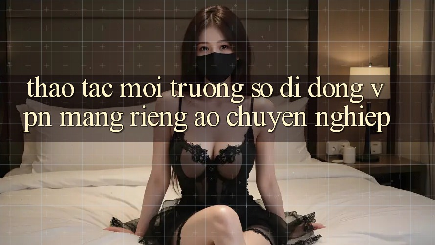 Thao tác môi trường số di động VPN (Mạng riêng ảo) chuyên nghiệp