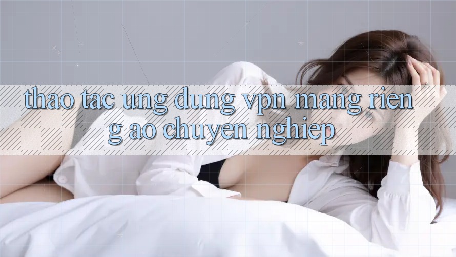 Thao tác ứng dụng VPN (Mạng riêng ảo) chuyên nghiệp