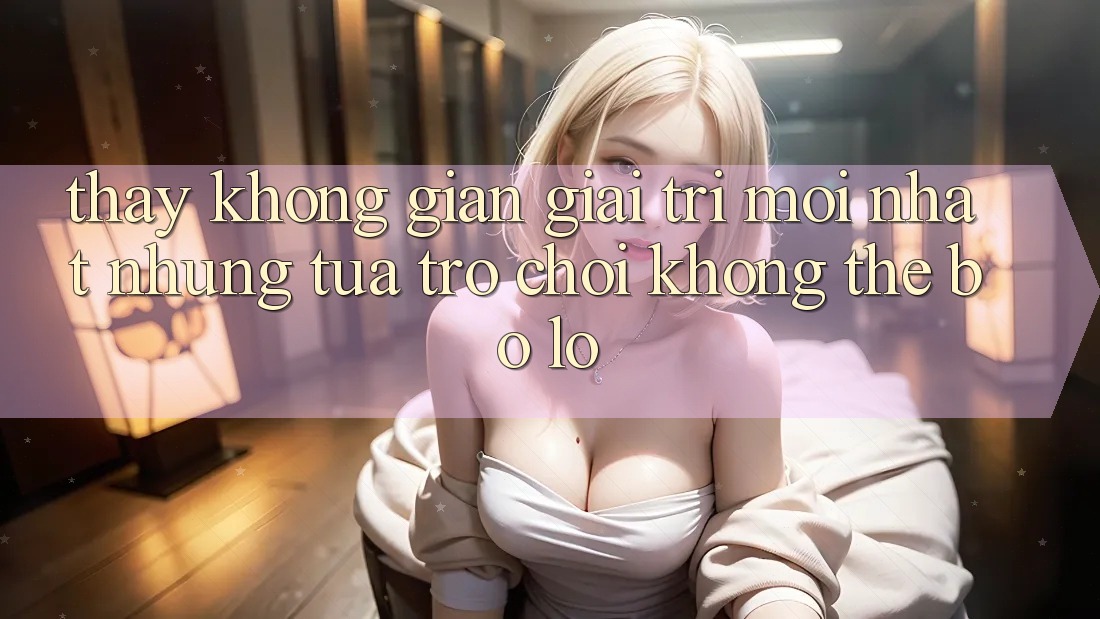 Thấy không gian giải trí mới nhất: Những tựa trò chơi không thể bỏ lỡ