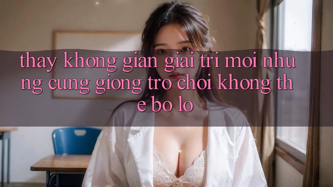 Thấy không gian giải trí mới: Những cũng giống trò chơi không thể bỏ lỡ