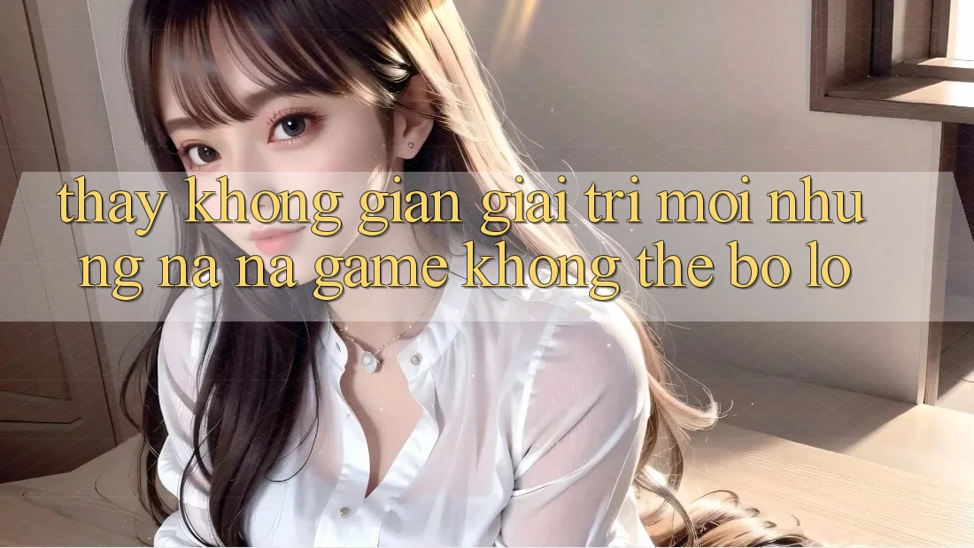 Thấy không gian giải trí mới: Những na ná game không thể bỏ lỡ Thấy không gian giải trí mới: Những na ná game không thể bỏ lỡ