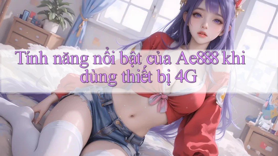 Tính năng nổi bật của Ae888 khi dùng thiết bị 4G