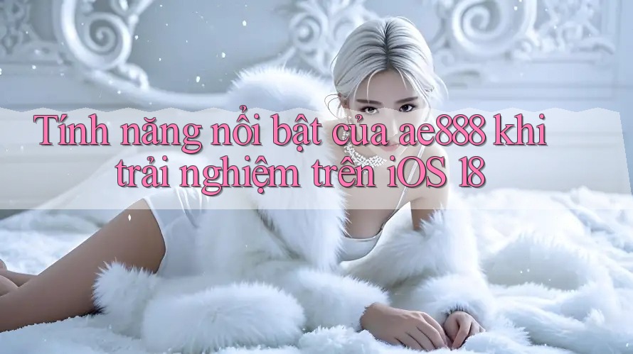 Tính năng nổi bật của ae888 khi trải nghiệm trên iOS 18