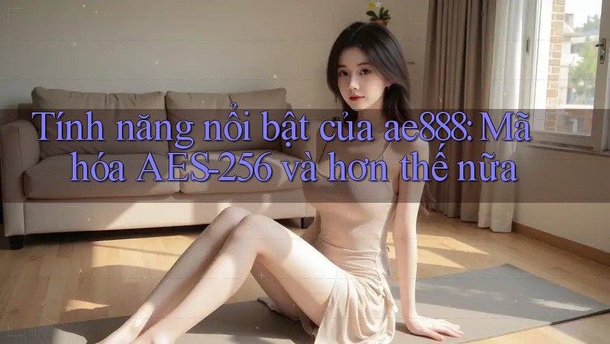 Tính năng nổi bật của ae888: Mã hóa AES-256 và hơn thế nữa
