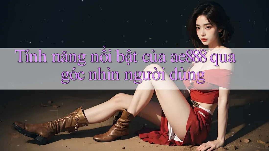 Tính năng nổi bật của ae888 qua góc nhìn người dùng