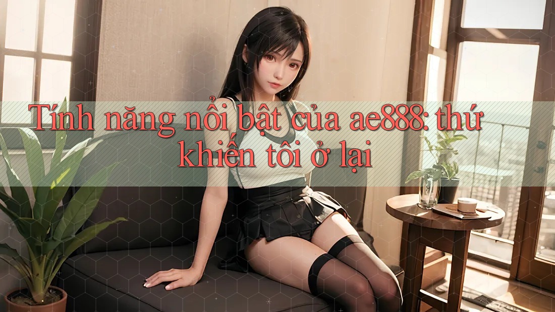 Tính năng nổi bật của ae888: thứ khiến tôi ở lại