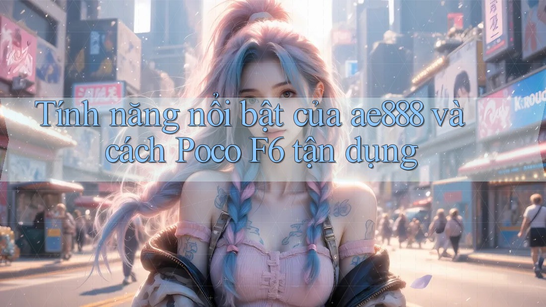 Tính năng nổi bật của ae888 và cách Poco F6 tận dụng