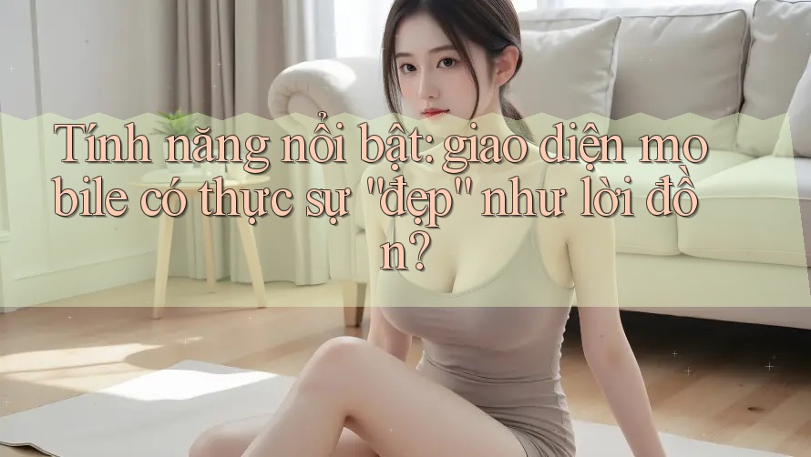 Tính năng nổi bật: giao diện mobile có thực sự “đẹp” như lời đồn?