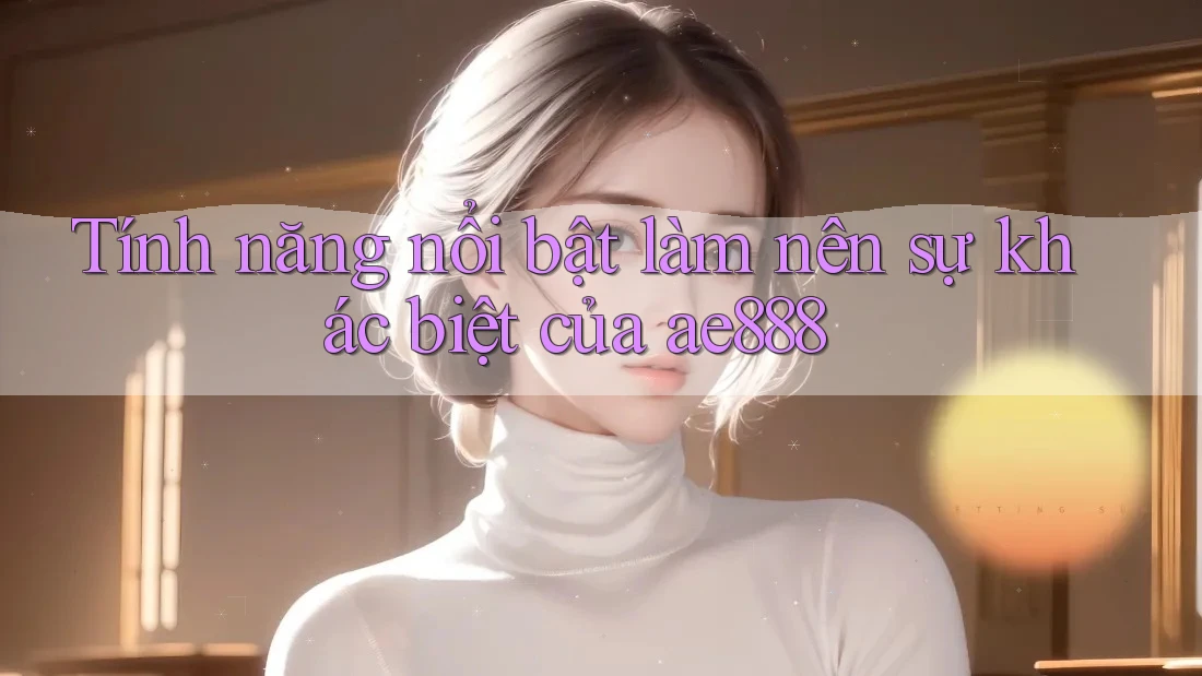 Tính năng nổi bật làm nên sự khác biệt của ae888
