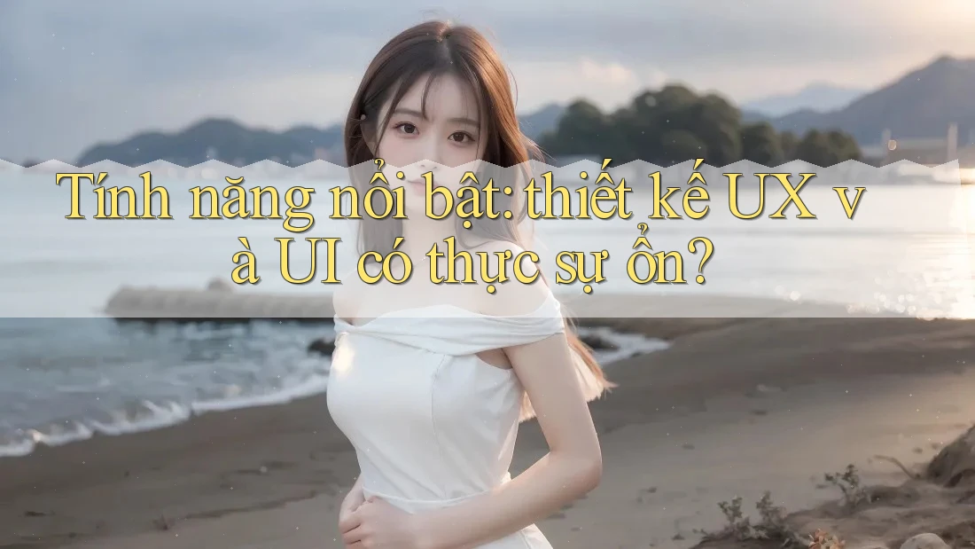 Tính năng nổi bật: thiết kế UX và UI có thực sự ổn? Tính năng nổi bật: thiết kế UX và UI có thực sự ổn?