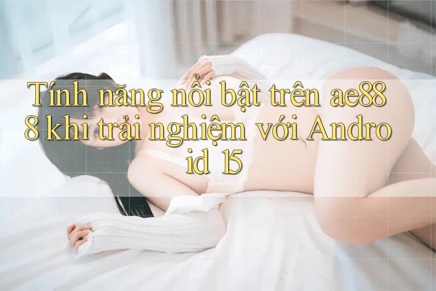 Tính năng nổi bật trên ae888 khi trải nghiệm với Android 15