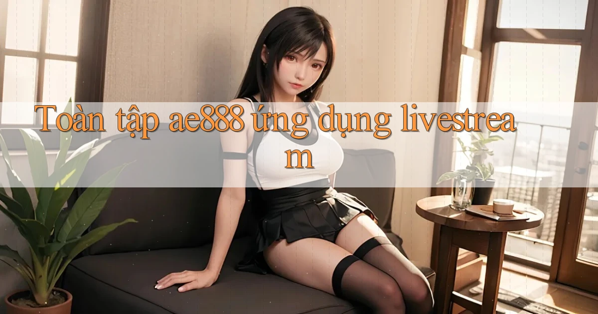 Toàn tập ae888 ứng dụng livestream