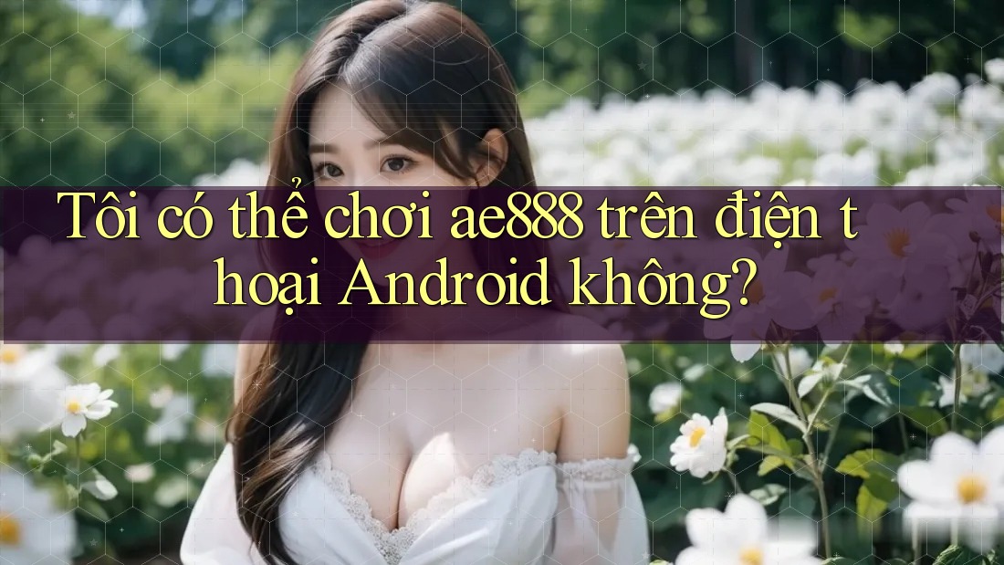 Tôi có thể chơi ae888 trên điện thoại Android không? Tôi có thể chơi ae888 trên điện thoại Android không?