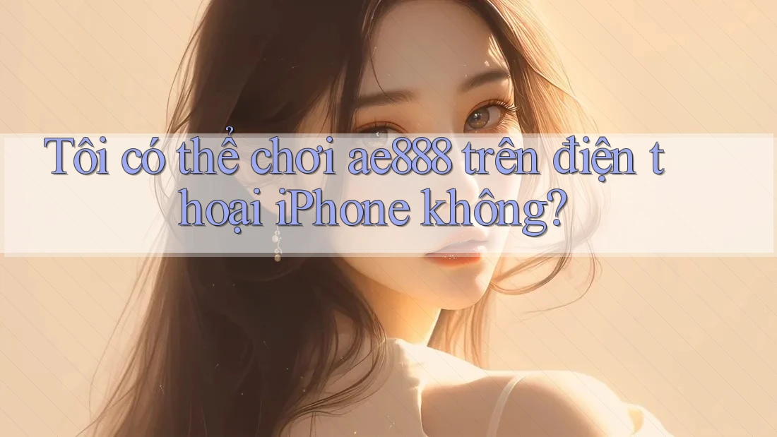 Tôi có thể chơi ae888 trên điện thoại iPhone không?