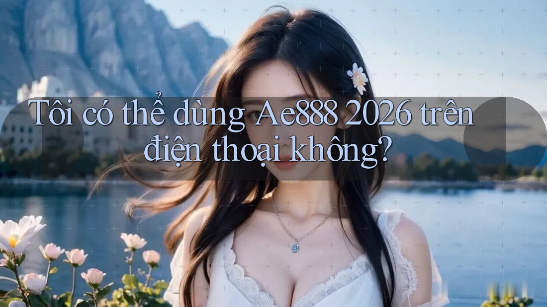 Tôi có thể dùng Ae888 2026 trên điện thoại không?