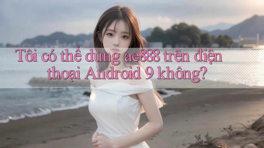 Tôi có thể dùng ae888 trên điện thoại Android 9 không?