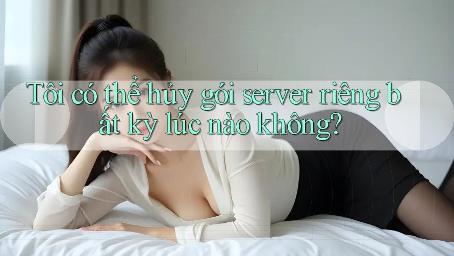 Tôi có thể hủy gói server riêng bất kỳ lúc nào không?