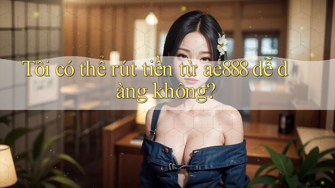 Tôi có thể rút tiền từ ae888 dễ dàng không? Tôi có thể rút tiền từ ae888 dễ dàng không?