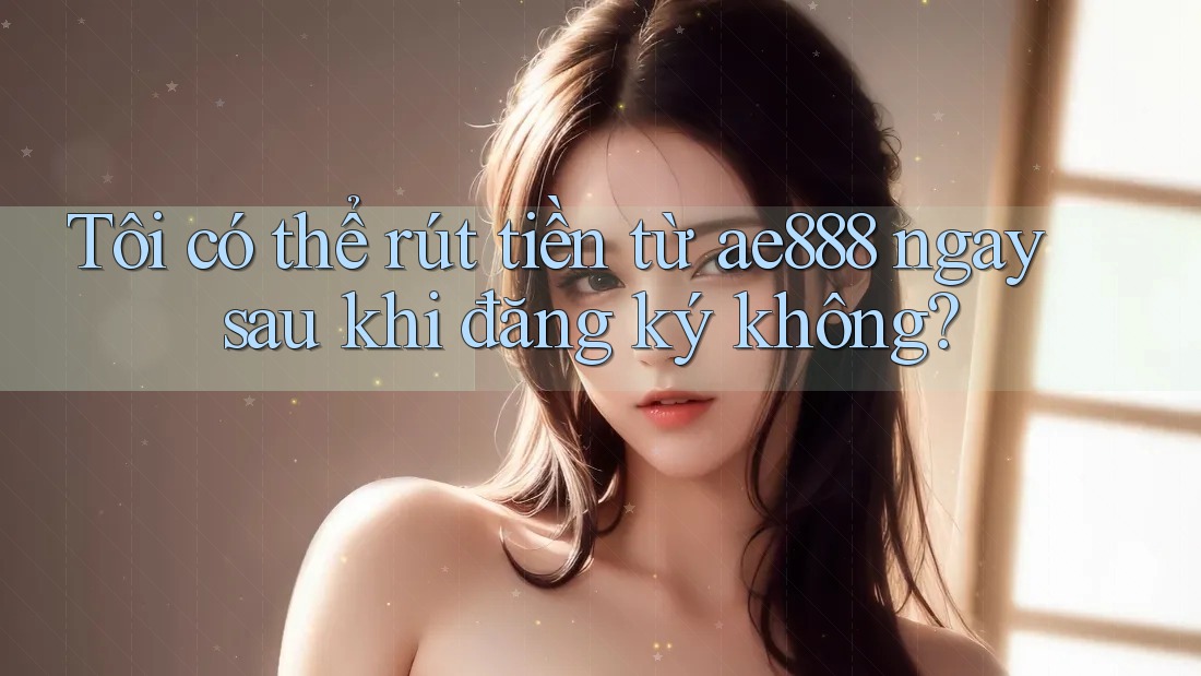 Tôi có thể rút tiền từ ae888 ngay sau khi đăng ký không?