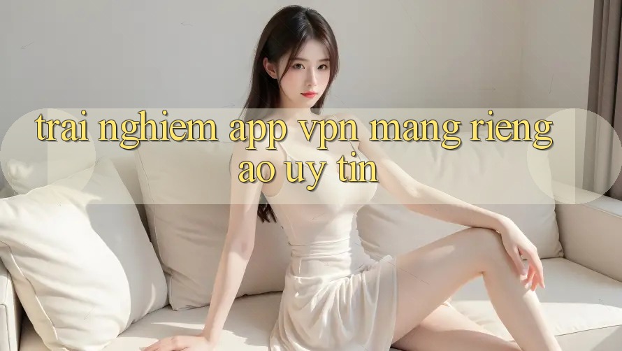 Trải nghiệm app VPN (Mạng riêng ảo) uy tín Trải nghiệm app VPN (Mạng riêng ảo) uy tín