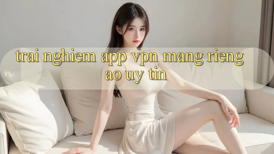 Trải nghiệm app VPN (Mạng riêng ảo) uy tín