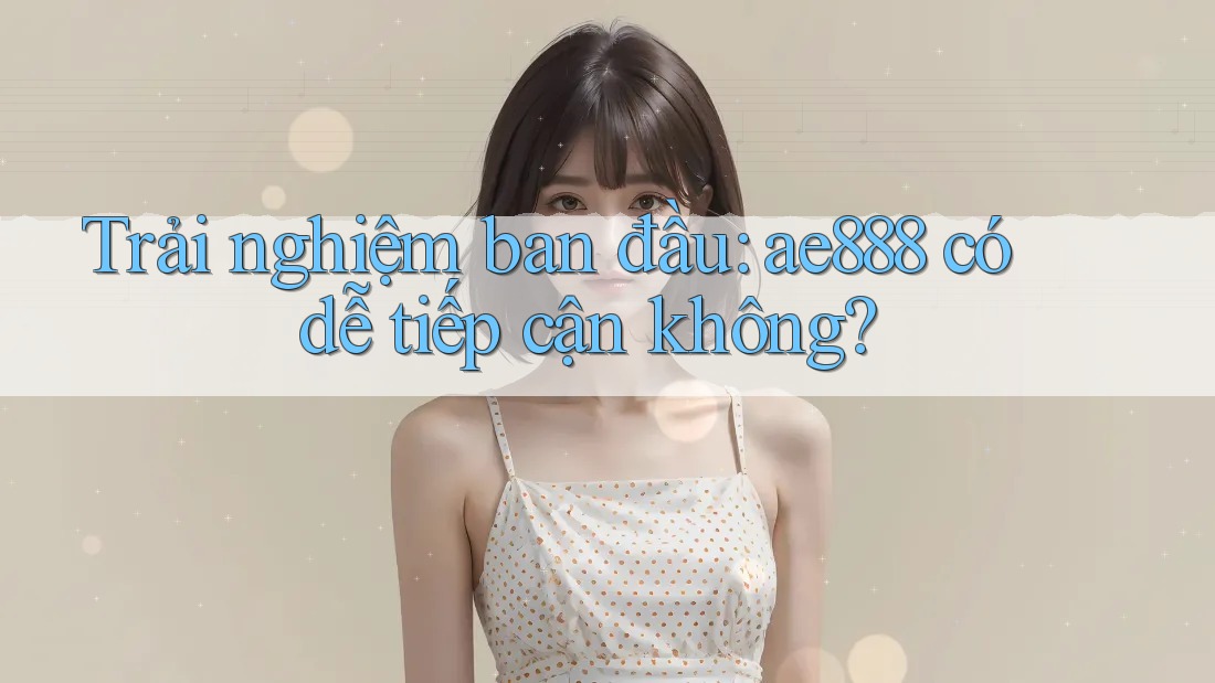 Trải nghiệm ban đầu: ae888 có dễ tiếp cận không?