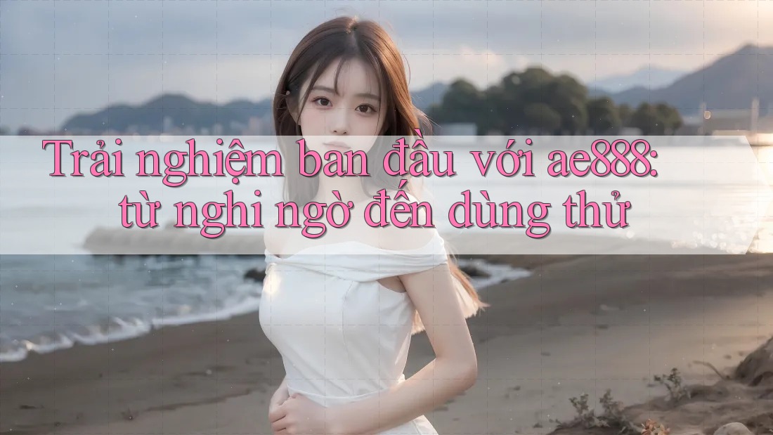 Trải nghiệm ban đầu với ae888: từ nghi ngờ đến dùng thử