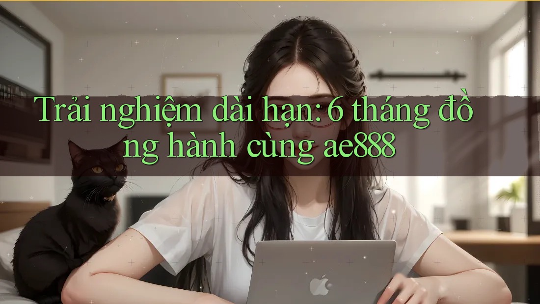 Trải nghiệm dài hạn: 6 tháng đồng hành cùng ae888