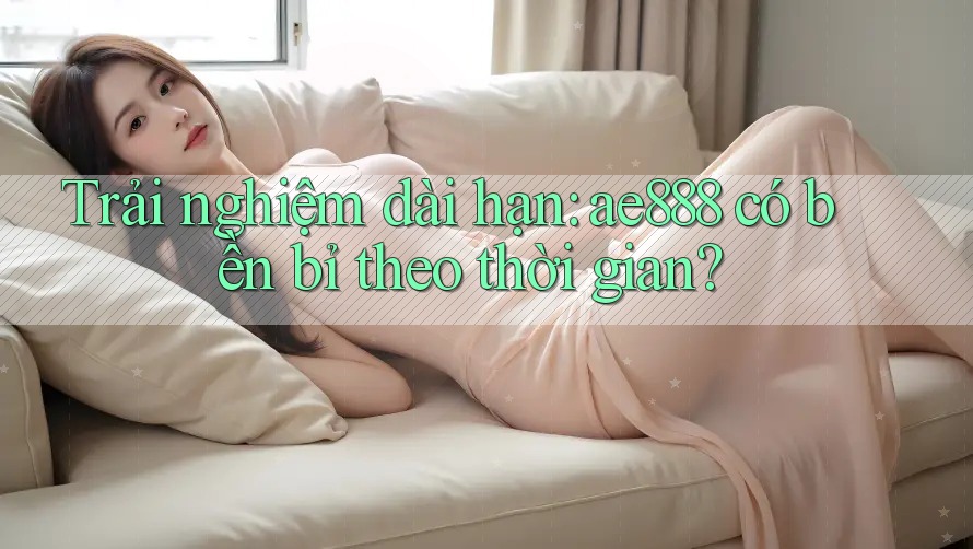 Trải nghiệm dài hạn: ae888 có bền bỉ theo thời gian?