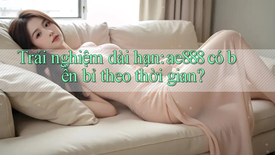 Trải nghiệm dài hạn: ae888 có bền bỉ theo thời gian?